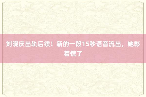 刘晓庆出轨后续！新的一段15秒语音流出，她彰着慌了