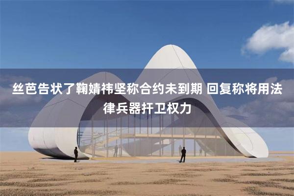 丝芭告状了鞠婧祎坚称合约未到期 回复称将用法律兵器扞卫权力