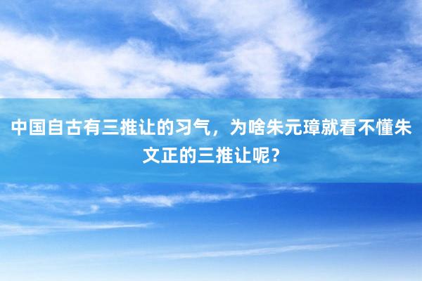 中国自古有三推让的习气，为啥朱元璋就看不懂朱文正的三推让呢？