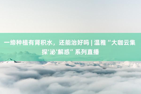 一缔种植有肾积水，还能治好吗 | 温雅“大咖云集 探‘泌’解惑”系列直播