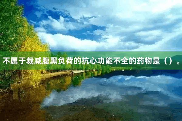 不属于裁减腹黑负荷的抗心功能不全的药物是（）。