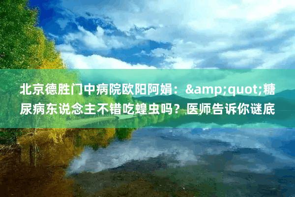 北京德胜门中病院欧阳阿娟：&quot;糖尿病东说念主不错吃蝗虫吗？医师告诉你谜底
