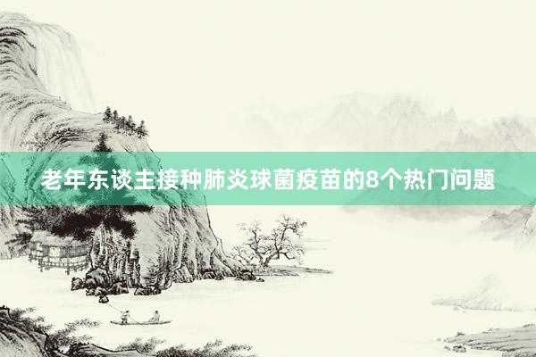 老年东谈主接种肺炎球菌疫苗的8个热门问题