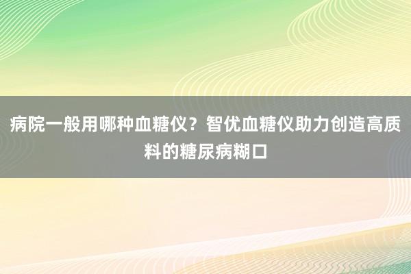 病院一般用哪种血糖仪？智优血糖仪助力创造高质料的糖尿病糊口