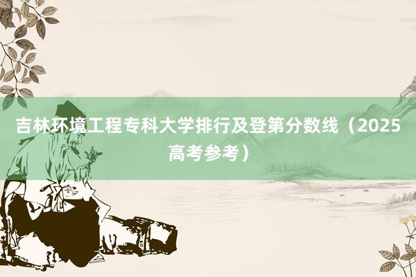 吉林环境工程专科大学排行及登第分数线（2025高考参考）