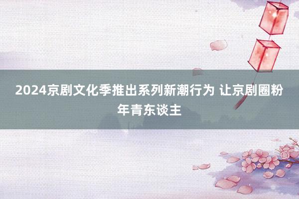 2024京剧文化季推出系列新潮行为 让京剧圈粉年青东谈主