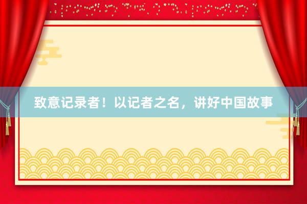 致意记录者！以记者之名，讲好中国故事