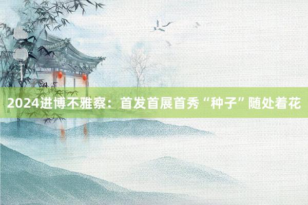 2024进博不雅察：首发首展首秀“种子”随处着花
