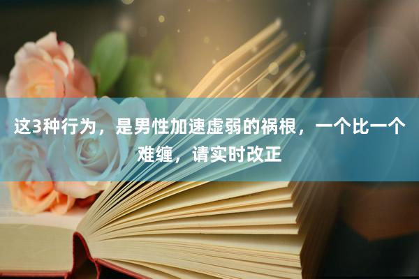 这3种行为，是男性加速虚弱的祸根，一个比一个难缠，请实时改正