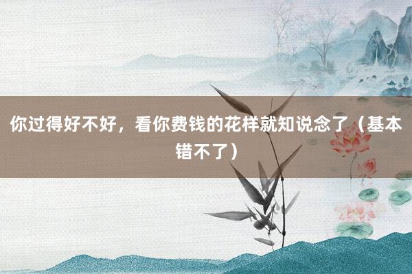 你过得好不好，看你费钱的花样就知说念了（基本错不了）