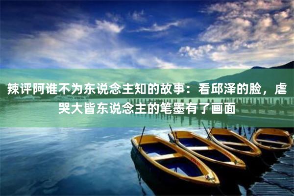 辣评阿谁不为东说念主知的故事：看邱泽的脸，虐哭大皆东说念主的笔墨有了画面