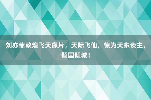 刘亦菲敦煌飞天像片，天际飞仙，惊为天东谈主，倾国倾城！