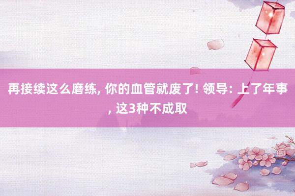 再接续这么磨练, 你的血管就废了! 领导: 上了年事, 这3种不成取