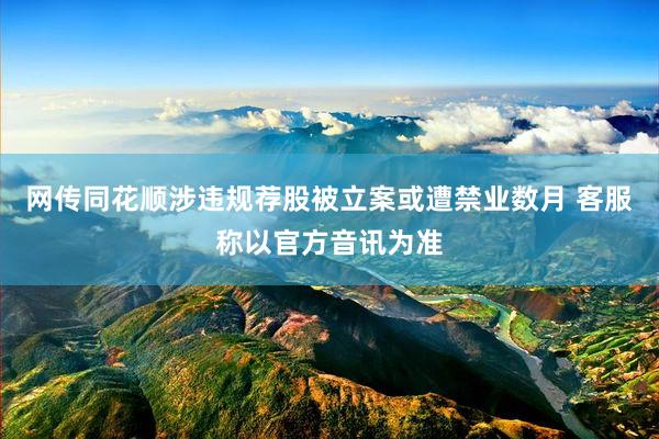 网传同花顺涉违规荐股被立案或遭禁业数月 客服称以官方音讯为准