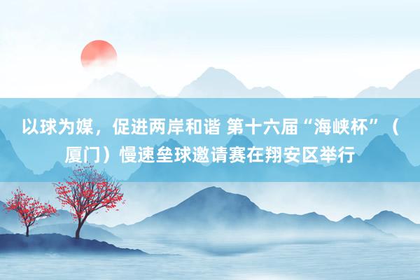以球为媒，促进两岸和谐 第十六届“海峡杯”（厦门）慢速垒球邀请赛在翔安区举行
