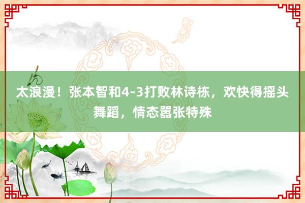 太浪漫！张本智和4-3打败林诗栋，欢快得摇头舞蹈，情态嚣张特殊