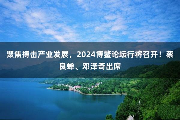 聚焦搏击产业发展,2024博鳌论坛行将召开!蔡良蝉、邓泽奇出席