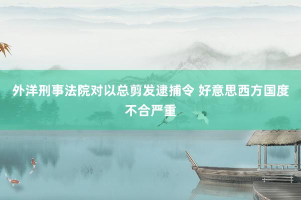 外洋刑事法院对以总剪发逮捕令 好意思西方国度不合严重