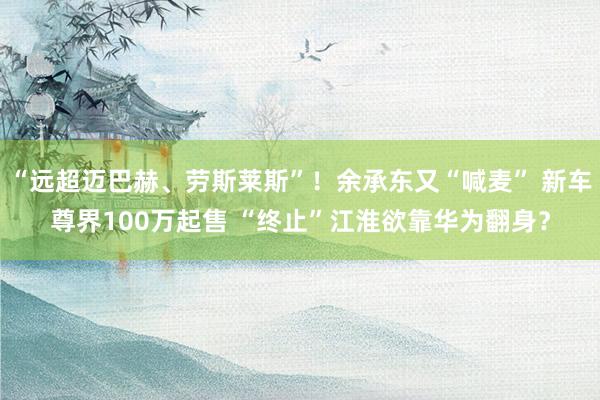 “远超迈巴赫、劳斯莱斯”！余承东又“喊麦” 新车尊界100万起售 “终止”江淮欲靠华为翻身？