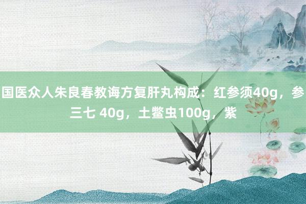 国医众人朱良春教诲方复肝丸构成：红参须40g，参三七 40g，土鳖虫100g，紫