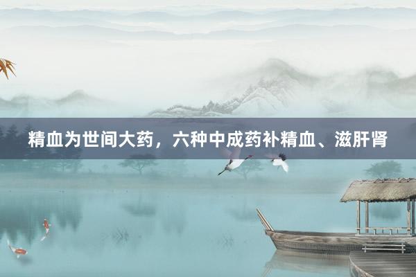 精血为世间大药，六种中成药补精血、滋肝肾