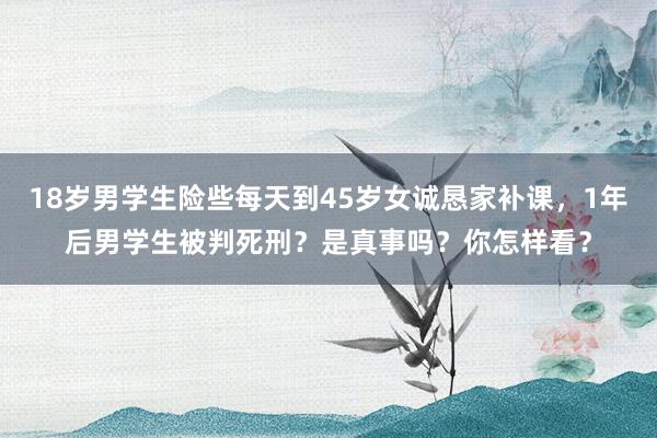 18岁男学生险些每天到45岁女诚恳家补课，1年后男学生被判死刑？是真事吗？你怎样看？