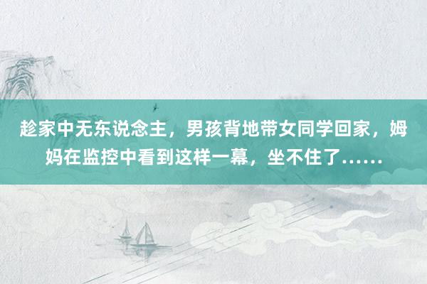 趁家中无东说念主，男孩背地带女同学回家，姆妈在监控中看到这样一幕，坐不住了……