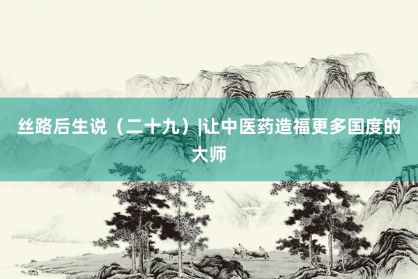丝路后生说（二十九）|让中医药造福更多国度的大师
