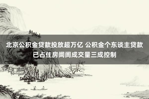 北京公积金贷款投放超万亿 公积金个东谈主贷款已占住房阛阓成交量三成控制