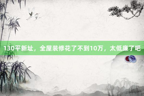 130平新址，全屋装修花了不到10万，太低廉了吧