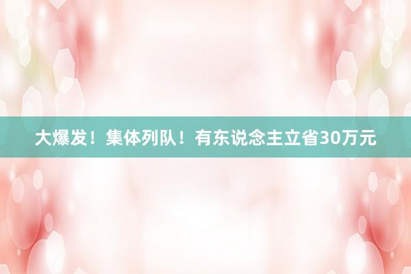 大爆发！集体列队！有东说念主立省30万元