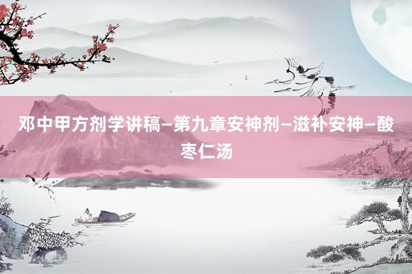 邓中甲方剂学讲稿—第九章安神剂—滋补安神—酸枣仁汤