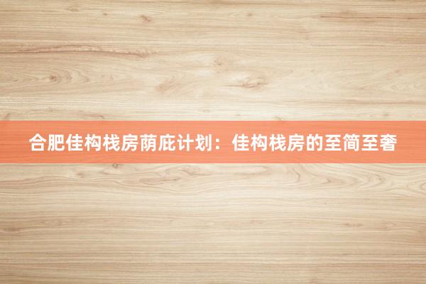 合肥佳构栈房荫庇计划：佳构栈房的至简至奢