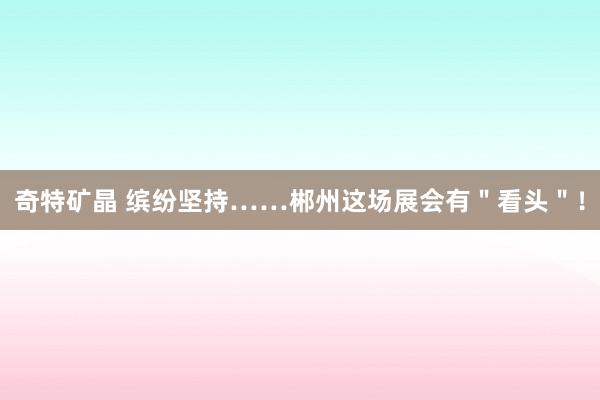 奇特矿晶 缤纷坚持……郴州这场展会有＂看头＂！