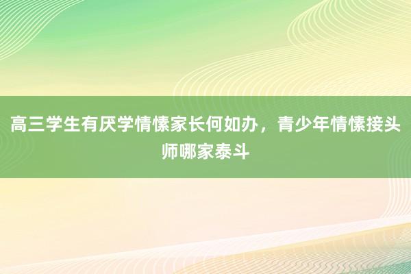 高三学生有厌学情愫家长何如办，青少年情愫接头师哪家泰斗