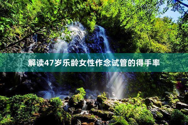 解读47岁乐龄女性作念试管的得手率