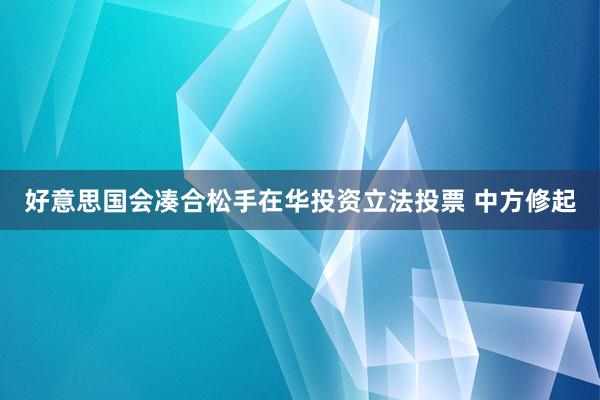 好意思国会凑合松手在华投资立法投票 中方修起