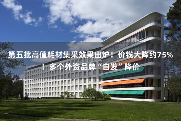第五批高值耗材集采效果出炉！价钱大降约75%！多个外资品牌“自发”降价