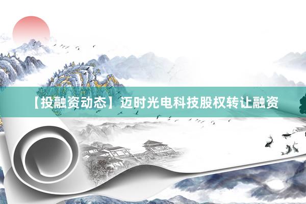 【投融资动态】迈时光电科技股权转让融资