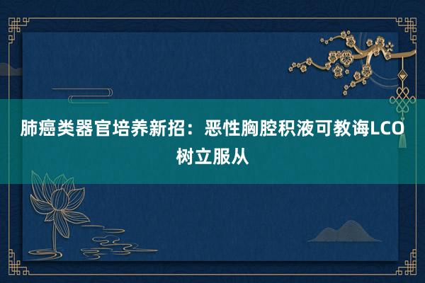 肺癌类器官培养新招：恶性胸腔积液可教诲LCO树立服从